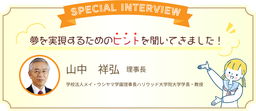 スペシャルインタビュー　夢を実現するためのヒントを聞いてきました！　山中 祥弘 理事長　学校法人メイ・ウシヤマ学園理事長 ハリウッド大学院大学学長・教授